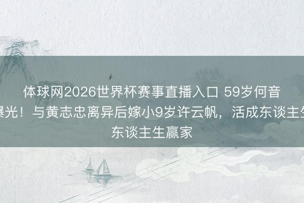 体球网2026世界杯赛事直播入口 59岁何音现状曝光！与黄志忠离异后嫁小9岁许云帆，活成东谈主生赢家