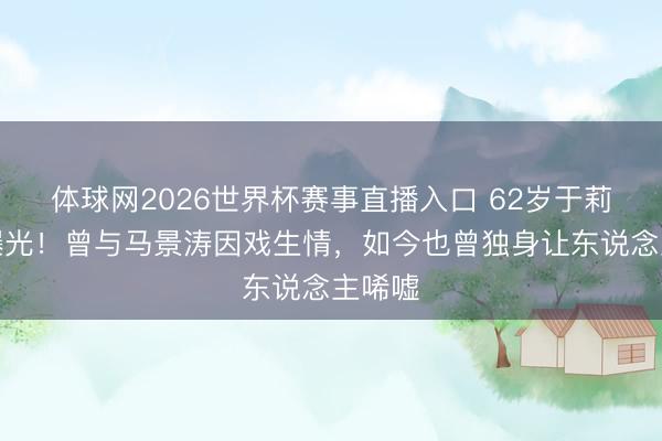 体球网2026世界杯赛事直播入口 62岁于莉现状曝光！曾与马景涛因戏生情，如今也曾独身让东说念主唏嘘