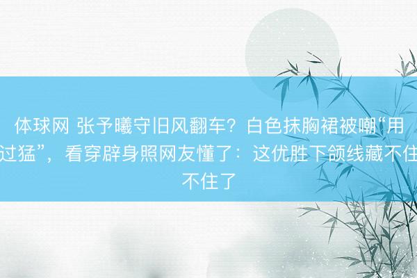 体球网 张予曦守旧风翻车？白色抹胸裙被嘲“用劲过猛”，看穿辟身照网友懂了：这优胜下颌线藏不住了
