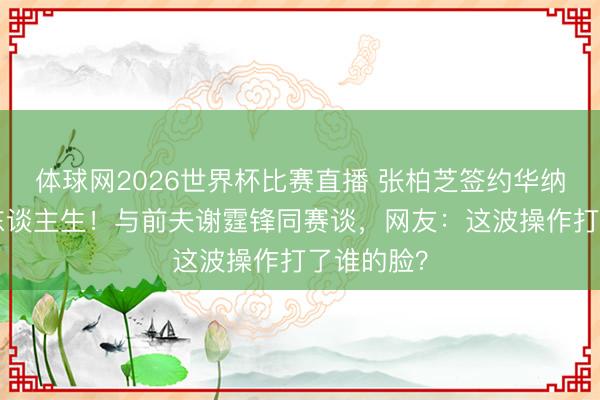 体球网2026世界杯比赛直播 张柏芝签约华纳重启B面东谈主生!与前夫谢霆锋同赛谈,网友:这波操作打了谁的脸?