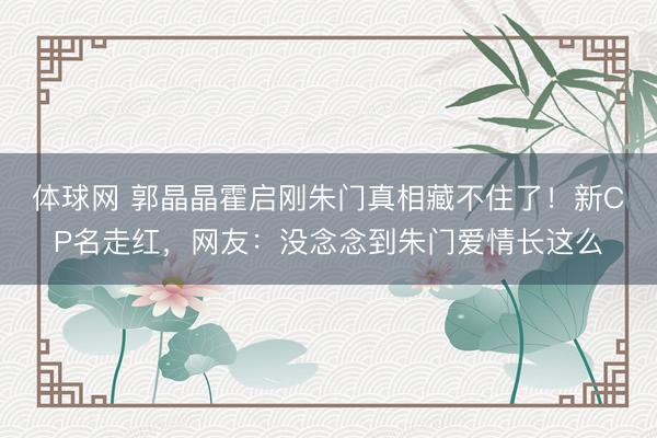 体球网 郭晶晶霍启刚朱门真相藏不住了！新CP名走红，网友：没念念到朱门爱情长这么