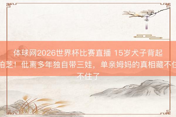 体球网2026世界杯比赛直播 15岁犬子背起张柏芝！仳离多年独自带三娃，单亲姆妈的真相藏不住了