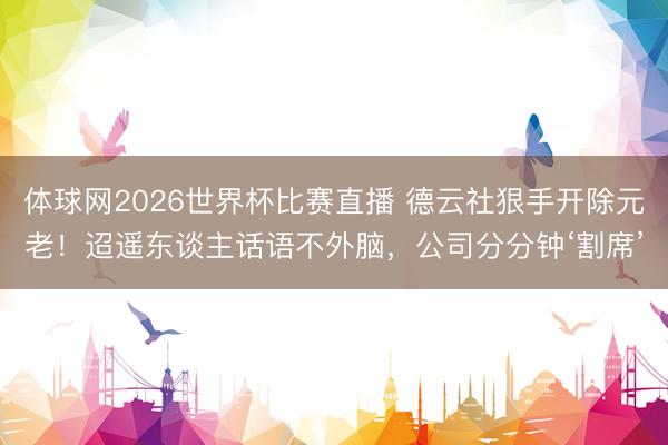 体球网2026世界杯比赛直播 德云社狠手开除元老！迢遥东谈主话语不外脑，公司分分钟‘割席’