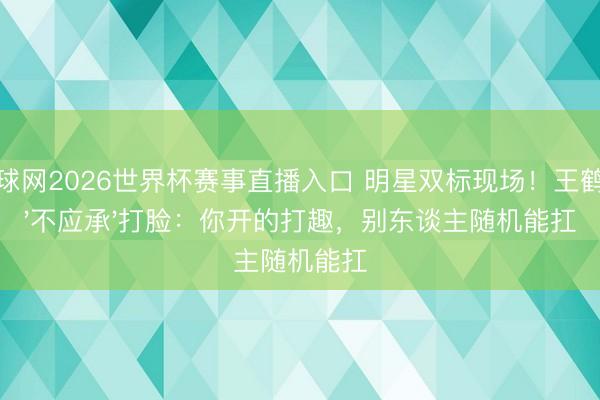体球网2026世界杯赛事直播入口 明星双标现场！王鹤棣'不应承'打脸：你开的打趣，别东谈主随机能扛