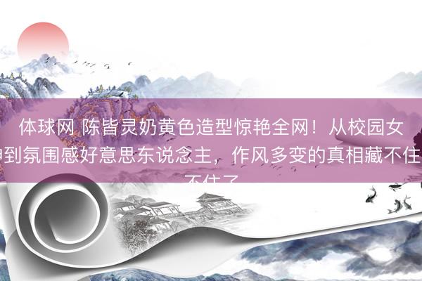 体球网 陈皆灵奶黄色造型惊艳全网！从校园女神到氛围感好意思东说念主，作风多变的真相藏不住了
