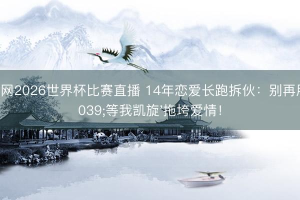 体球网2026世界杯比赛直播 14年恋爱长跑拆伙：别再用'等我凯旋'拖垮爱情！