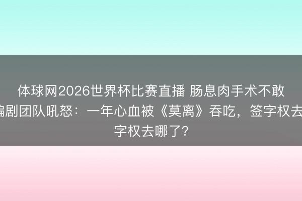 体球网2026世界杯比赛直播 肠息肉手术不敢休！编剧团队吼怒：一年心血被《莫离》吞吃，签字权去哪了？