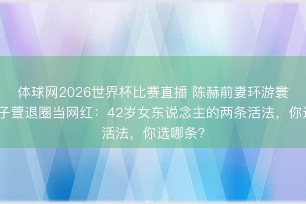 体球网2026世界杯比赛直播 陈赫前妻环游寰宇，张子萱退圈当网红：42岁女东说念主的两条活法，你选哪条？