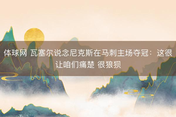 体球网 瓦塞尔说念尼克斯在马刺主场夺冠：这很让咱们痛楚 很狼狈