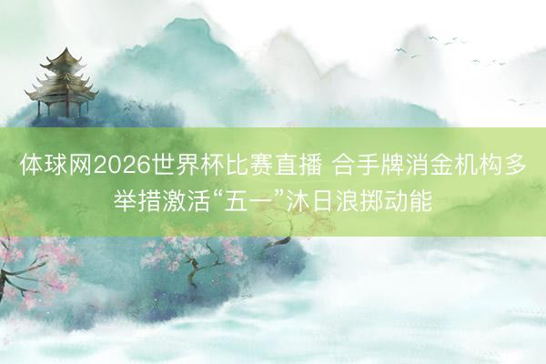 体球网2026世界杯比赛直播 合手牌消金机构多举措激活“五一”沐日浪掷动能