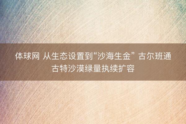 体球网 从生态设置到“沙海生金” 古尔班通古特沙漠绿量执续扩容
