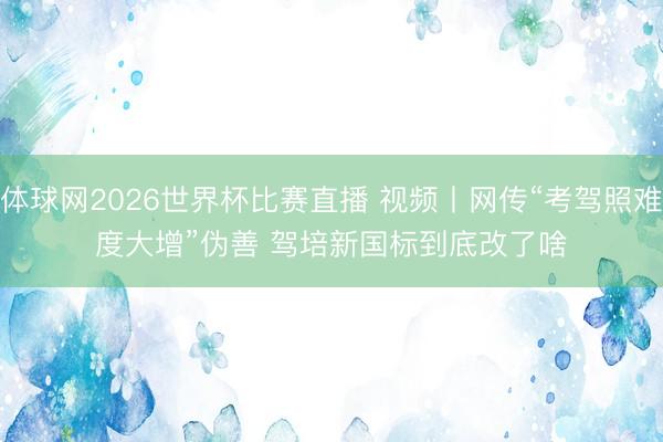 体球网2026世界杯比赛直播 视频丨网传“考驾照难度大增”伪善 驾培新国标到底改了啥