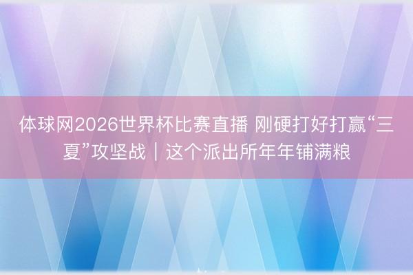 体球网2026世界杯比赛直播 刚硬打好打赢“三夏”攻坚战｜这个派出所年年铺满粮
