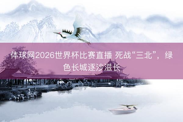 体球网2026世界杯比赛直播 死战“三北”,绿色长城逐沙滋长