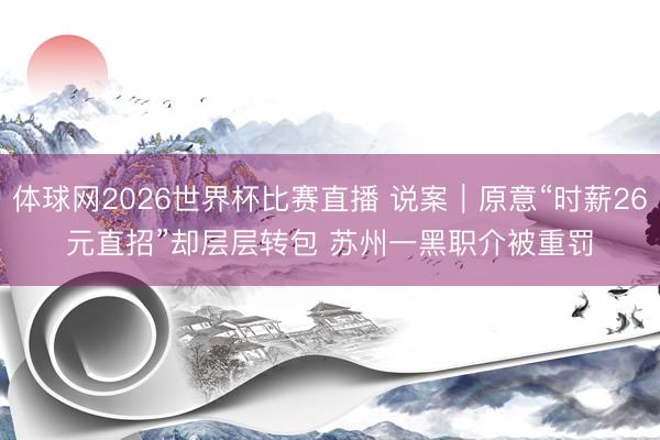 体球网2026世界杯比赛直播 说案｜原意“时薪26元直招”却层层转包 苏州一黑职介被重罚