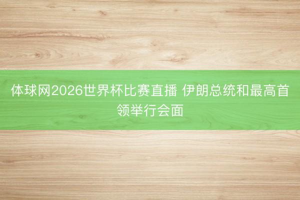 体球网2026世界杯比赛直播 伊朗总统和最高首领举行会面