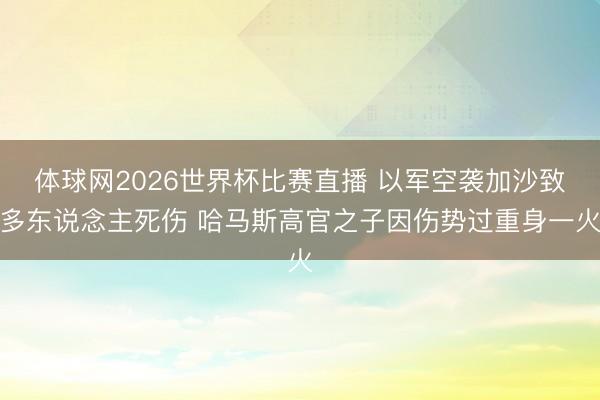 体球网2026世界杯比赛直播 以军空袭加沙致多东说念主死伤 哈马斯高官之子因伤势过重身一火