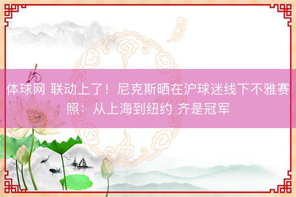 体球网 联动上了！尼克斯晒在沪球迷线下不雅赛照：从上海到纽约 齐是冠军