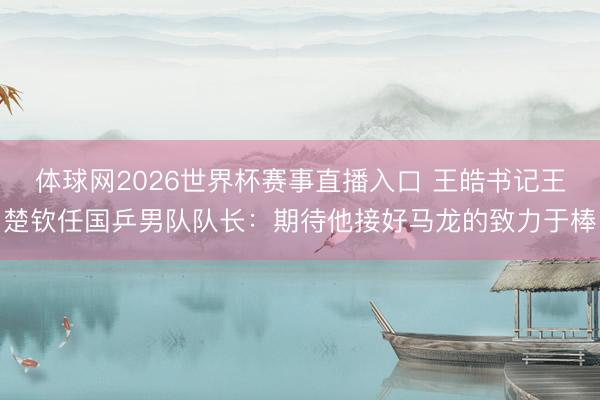 体球网2026世界杯赛事直播入口 王皓书记王楚钦任国乒男队队长：期待他接好马龙的致力于棒