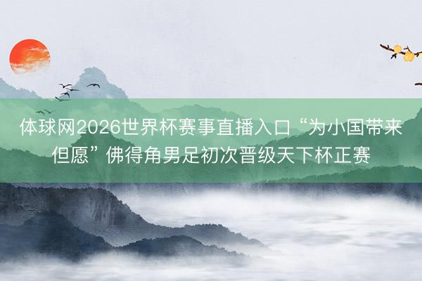 体球网2026世界杯赛事直播入口 “为小国带来但愿” 佛得角男足初次晋级天下杯正赛