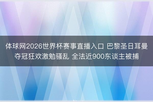体球网2026世界杯赛事直播入口 巴黎圣日耳曼夺冠狂欢激勉骚乱 全法近900东谈主被捕