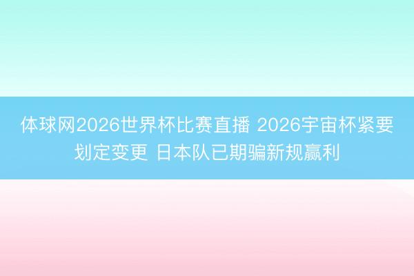 体球网2026世界杯比赛直播 2026宇宙杯紧要划定变更 日本队已期骗新规赢利