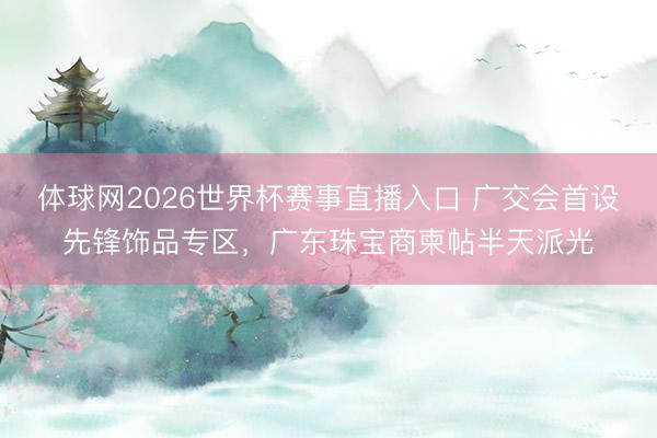 体球网2026世界杯赛事直播入口 广交会首设先锋饰品专区，广东珠宝商柬帖半天派光