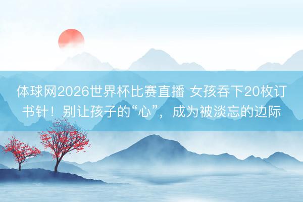 体球网2026世界杯比赛直播 女孩吞下20枚订书针！别让孩子的“心”，成为被淡忘的边际