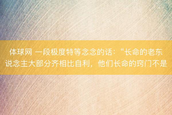 体球网 一段极度特等念念的话：“长命的老东说念主大部分齐相比自利，他们长命的窍门不是