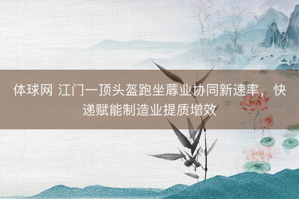 体球网 江门一顶头盔跑坐蓐业协同新速率，快递赋能制造业提质增效
