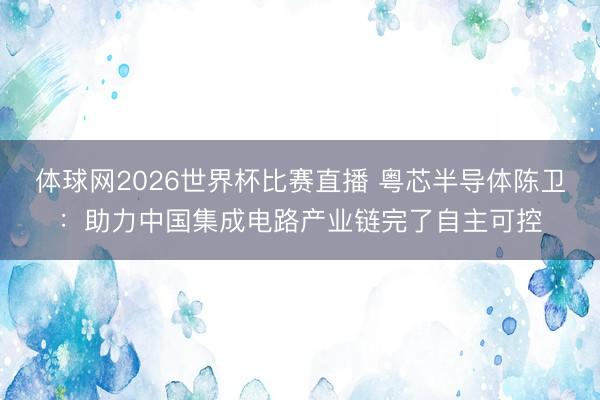 体球网2026世界杯比赛直播 粤芯半导体陈卫：助力中国集成电路产业链完了自主可控