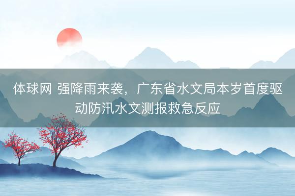 体球网 强降雨来袭，广东省水文局本岁首度驱动防汛水文测报救急反应