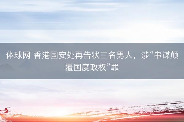 体球网 香港国安处再告状三名男人，涉“串谋颠覆国度政权”罪