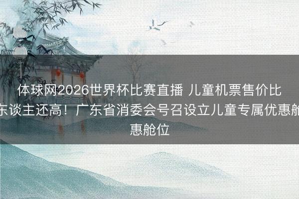体球网2026世界杯比赛直播 儿童机票售价比成东谈主还高！广东省消委会号召设立儿童专属优惠舱位