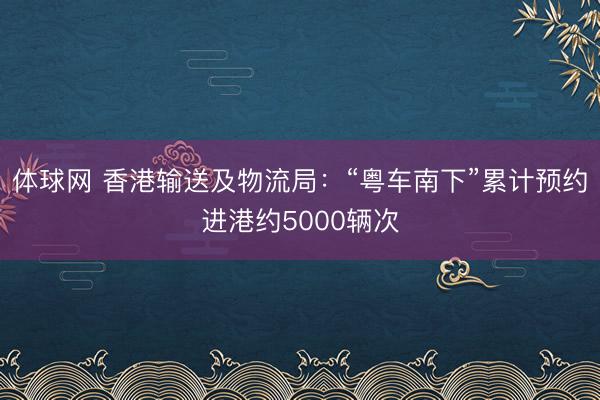 体球网 香港输送及物流局：“粤车南下”累计预约进港约5000辆次