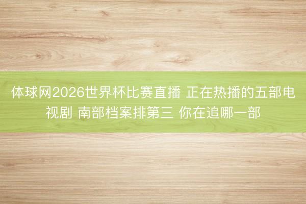 体球网2026世界杯比赛直播 正在热播的五部电视剧 南部档案排第三 你在追哪一部