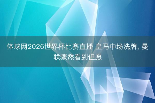 体球网2026世界杯比赛直播 皇马中场洗牌， 曼联骤然看到但愿