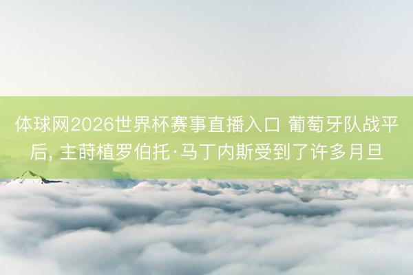 体球网2026世界杯赛事直播入口 葡萄牙队战平后， 主莳植罗伯托·马丁内斯受到了许多月旦