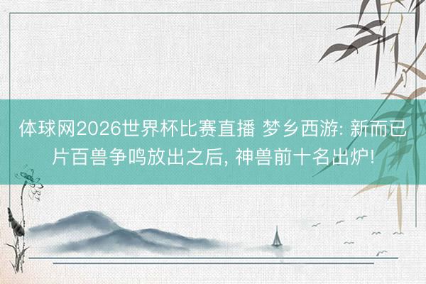 体球网2026世界杯比赛直播 梦乡西游: 新而已片百兽争鸣放出之后， 神兽前十名出炉!