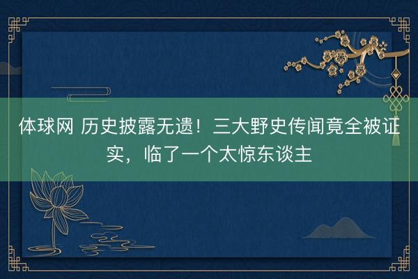 体球网 历史披露无遗!三大野史传闻竟全被证实,临了一个太惊东谈主