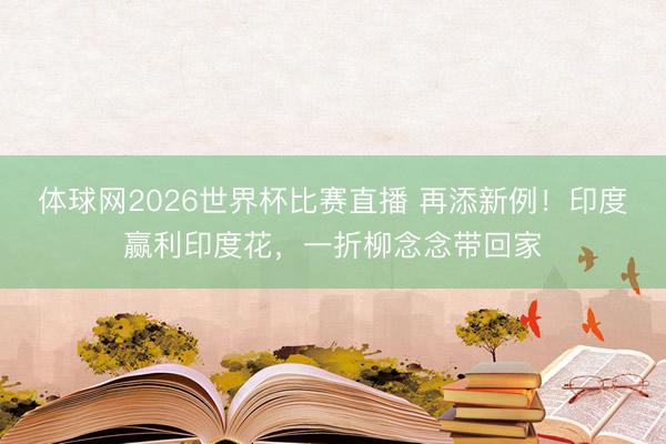 体球网2026世界杯比赛直播 再添新例!印度赢利印度花,一折柳念念带回家