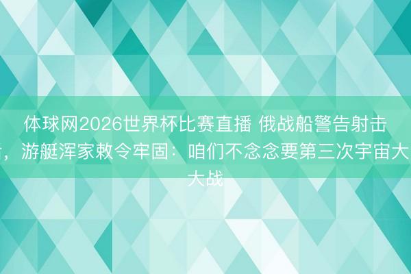 体球网2026世界杯比赛直播 俄战船警告射击后,游艇浑家敕令牢固:咱们不念念要第三次宇宙大战