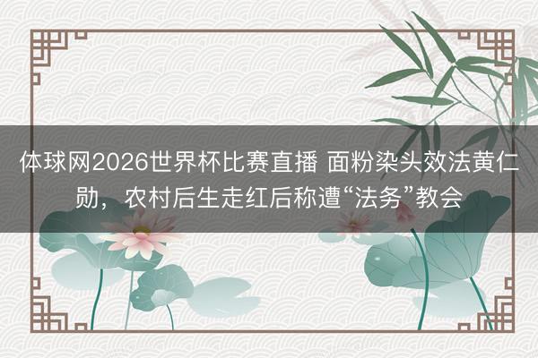 体球网2026世界杯比赛直播 面粉染头效法黄仁勋,农村后生走红后称遭“法务”教会