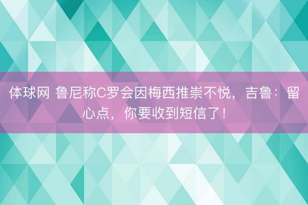 体球网 鲁尼称C罗会因梅西推崇不悦,吉鲁:留心点,你要收到短信了!