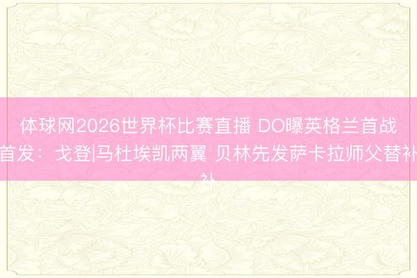 体球网2026世界杯比赛直播 DO曝英格兰首战首发:戈登|马杜埃凯两翼 贝林先发萨卡拉师父替补