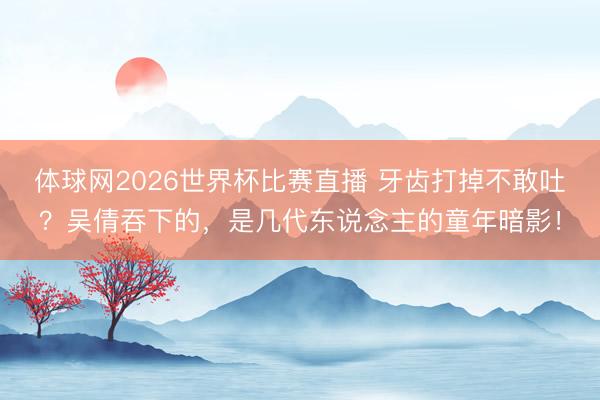 体球网2026世界杯比赛直播 牙齿打掉不敢吐?吴倩吞下的,是几代东说念主的童年暗影!