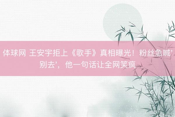 体球网 王安宇拒上《歌手》真相曝光！粉丝急喊'别去'，他一句话让全网笑疯