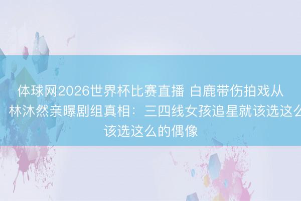 体球网2026世界杯比赛直播 白鹿带伤拍戏从不喊累!林沐然亲曝剧组真相:三四线女孩追星就该选这么的偶像